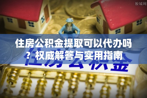 涪陵住房公积金提取可以代办吗？权威解答与实用指南