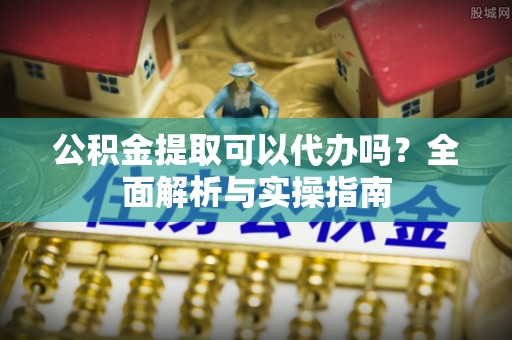 涪陵公积金提取可以代办吗？全面解析与实操指南