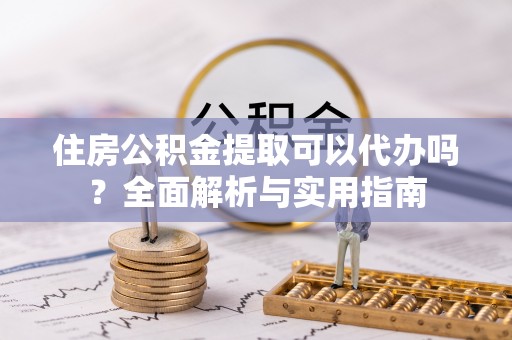 涪陵住房公积金提取可以代办吗？全面解析与实用指南